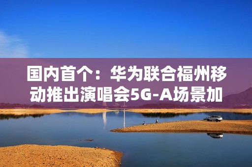 国内首个：华为联合福州移动推出演唱会5G-A场景加速包 手机信号显示VIP