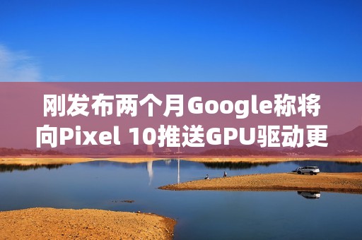 刚发布两个月Google称将向Pixel 10推送GPU驱动更新以修复画面问题