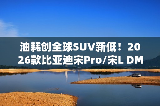 油耗创全球SUV新低！2026款比亚迪宋Pro/宋L DM-i家族上市：9.98万起