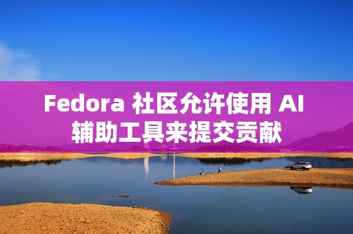 Fedora 社区允许使用 AI 辅助工具来提交贡献