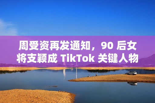 周受资再发通知，90 后女将支颖成 TikTok 关键人物