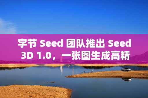 字节 Seed 团队推出 Seed 3D 1.0，一张图生成高精度 3D 模型