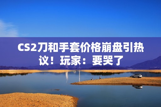CS2刀和手套价格崩盘引热议！玩家：要哭了