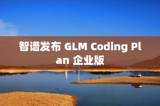智谱发布 GLM Coding Plan 企业版