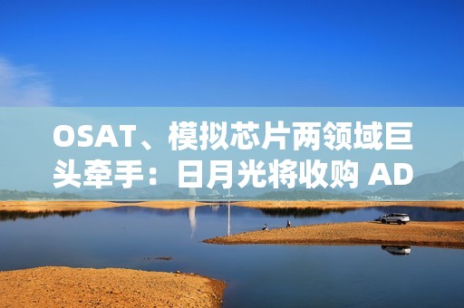 OSAT、模拟芯片两领域巨头牵手：日月光将收购 ADI 槟城制造工厂