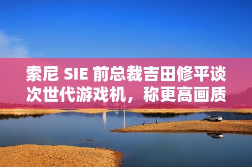索尼 SIE 前总裁吉田修平谈次世代游戏机，称更高画质已不再是主流追求