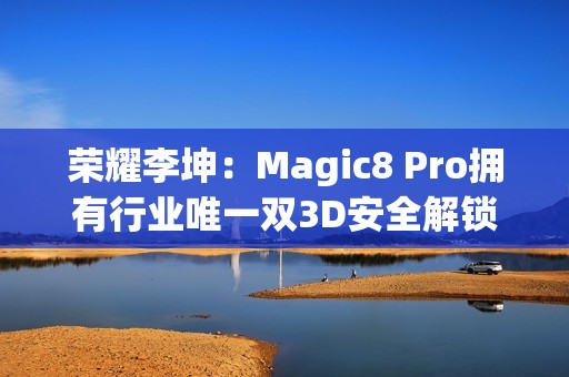 荣耀李坤：Magic8 Pro拥有行业唯一双3D安全解锁