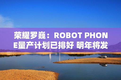 荣耀罗巍：ROBOT PHONE量产计划已排好 明年将发布