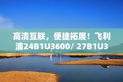 高清互联，便捷拓展！飞利浦24B1U3600/ 27B1U3600商用显示器新品即将上市