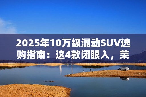 2025年10万级混动SUV选购指南：这4款闭眼入，荣威D5X优惠力度拉满