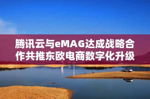 腾讯云与eMAG达成战略合作共推东欧电商数字化升级