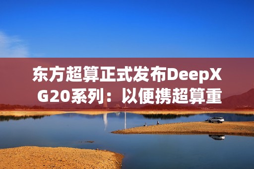 东方超算正式发布DeepX G20系列：以便携超算重塑企业级AI算力标准