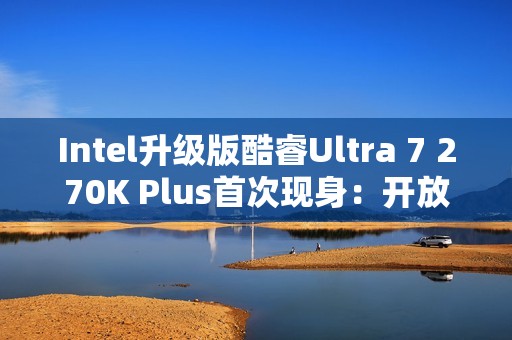 Intel升级版酷睿Ultra 7 270K Plus首次现身：开放隐藏核心+缓存、提速10％
