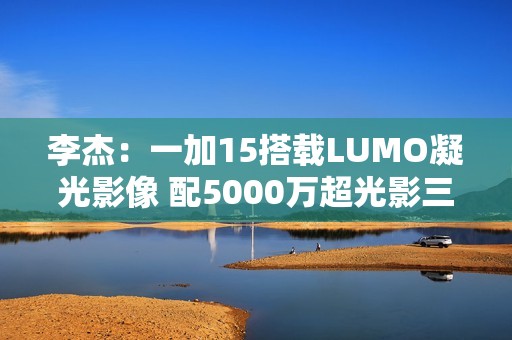李杰：一加15搭载LUMO凝光影像 配5000万超光影三摄