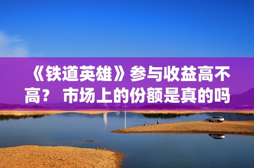 《铁道英雄》参与收益高不高？ 市场上的份额是真的吗？(铁道英雄讲的是什么)