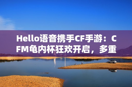 Hello语音携手CF手游：CFM龟内杯狂欢开启，多重好礼伴你热血冲锋