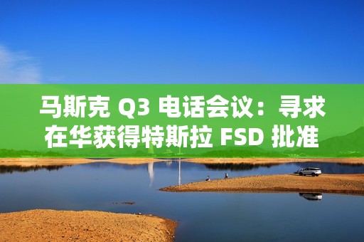 马斯克 Q3 电话会议：寻求在华获得特斯拉 FSD 批准，担心被赶下台
