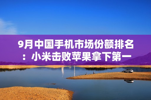 9月中国手机市场份额排名：小米击败苹果拿下第一