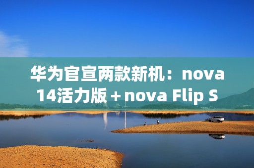 华为官宣两款新机：nova 14活力版＋nova Flip S 明天发布