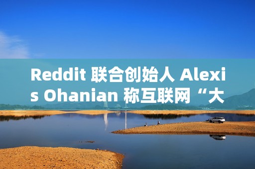 Reddit 联合创始人 Alexis Ohanian 称互联网“大部分已死”