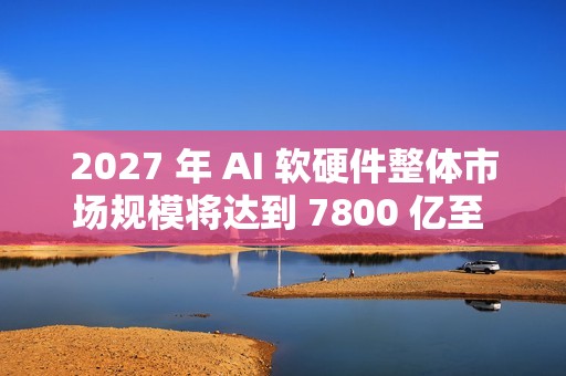 2027 年 AI 软硬件整体市场规模将达到 7800 亿至 9900 亿美元