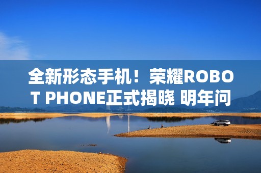 全新形态手机！荣耀ROBOT PHONE正式揭晓 明年问世