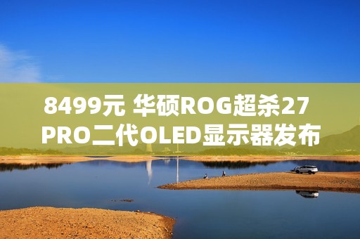 8499元 华硕ROG超杀27 PRO二代OLED显示器发布：540Hz QHD/720Hz HD双模