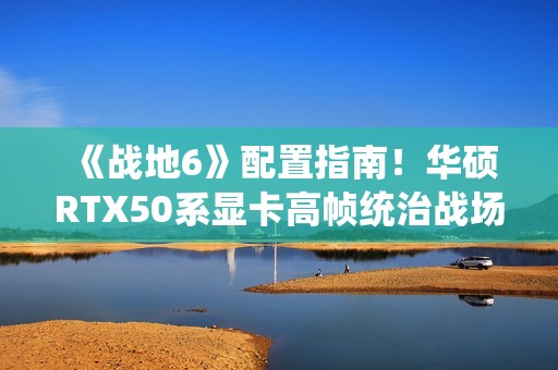 《战地6》配置指南！华硕RTX50系显卡高帧统治战场