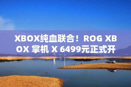 XBOX纯血联合！ROG XBOX 掌机 X 6499元正式开售