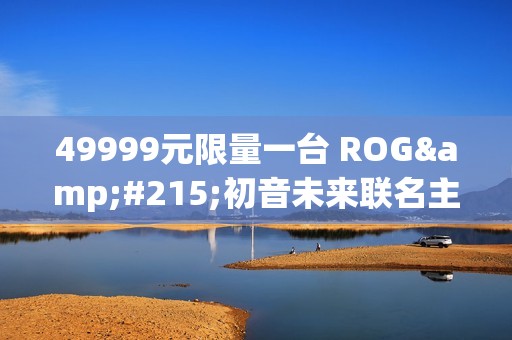 49999元限量一台 ROG×初音未来联名主机今晚京东拍卖：1元起拍