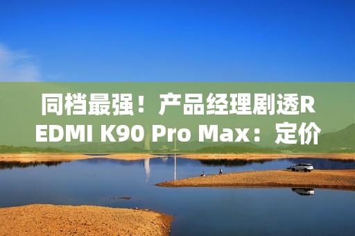 同档最强！产品经理剧透REDMI K90 Pro Max：定价超4000元