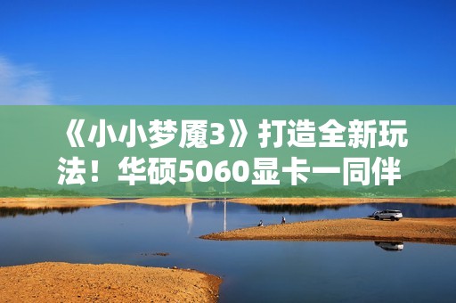 《小小梦魇3》打造全新玩法！华硕5060显卡一同伴游