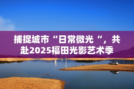 捕捉城市“日常微光“，共赴2025福田光影艺术季