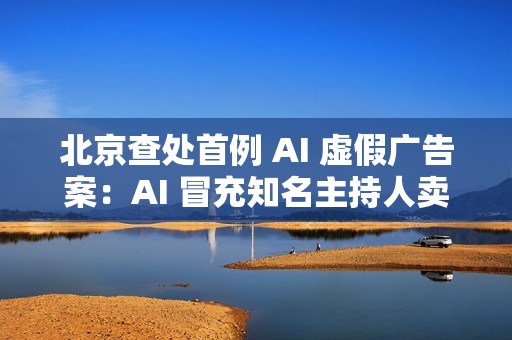 北京查处首例 AI 虚假广告案：AI 冒充知名主持人卖鱼油
