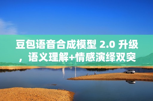 豆包语音合成模型 2.0 升级，语义理解+情感演绎双突破