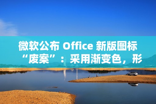 微软公布 Office 新版图标“废案”：采用渐变色，形态更大胆