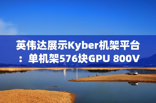 英伟达展示Kyber机架平台：单机架576块GPU 800V直流供电
