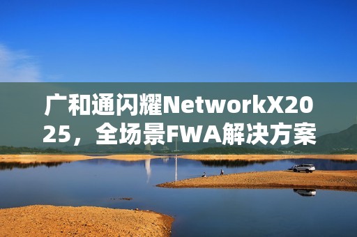 广和通闪耀NetworkX2025，全场景FWA解决方案加速AI融合未来