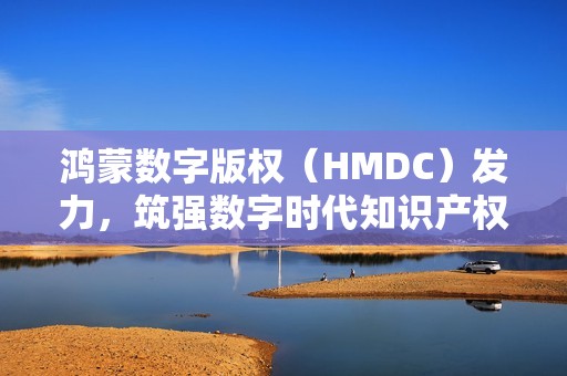 鸿蒙数字版权（HMDC）发力，筑强数字时代知识产权强国根基