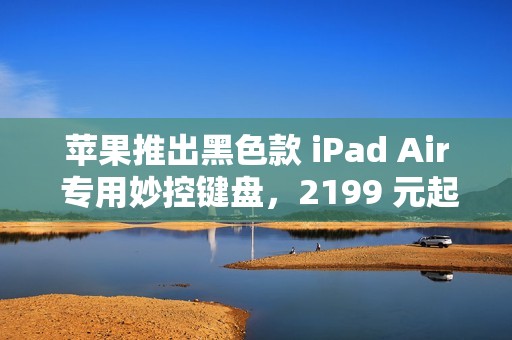 苹果推出黑色款 iPad Air 专用妙控键盘，2199 元起