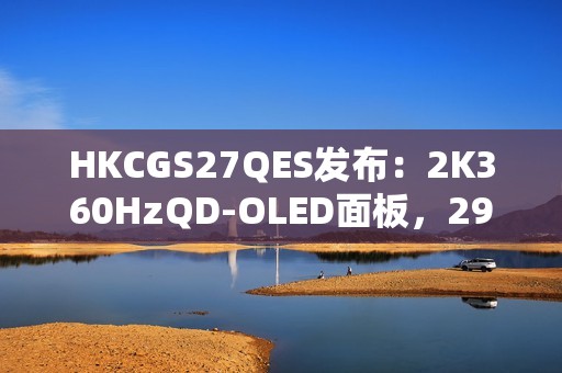 HKCGS27QES发布：2K360HzQD-OLED面板，2999元定义高刷OLED电竞新标杆