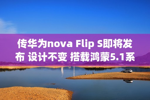 传华为nova Flip S即将发布 设计不变 搭载鸿蒙5.1系统