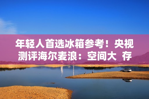 年轻人首选冰箱参考！央视测评海尔麦浪：空间大  存得鲜