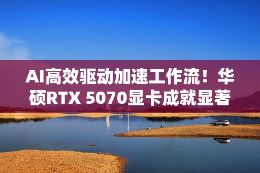 AI高效驱动加速工作流！华硕RTX 5070显卡成就显著动力
