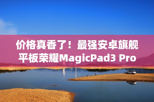 价格真香了！最强安卓旗舰平板荣耀MagicPad3 Pro首销优惠价3799元起