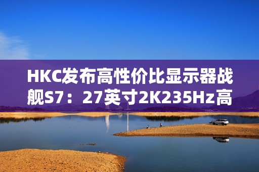 HKC发布高性价比显示器战舰S7：27英寸2K235Hz高刷，仅售899元引爆市场