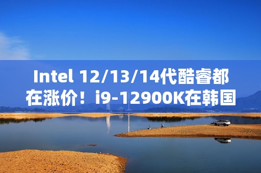 Intel 12/13/14代酷睿都在涨价！i9-12900K在韩国疯涨30%