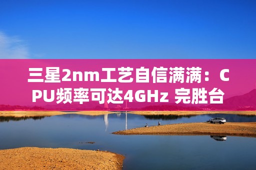三星2nm工艺自信满满：CPU频率可达4GHz 完胜台积电4nm