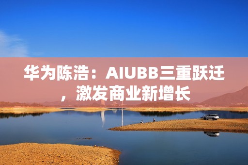 华为陈浩：AIUBB三重跃迁，激发商业新增长