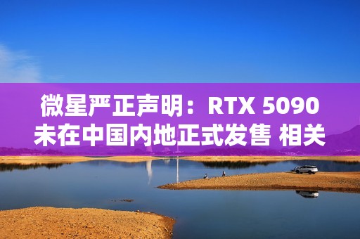 微星严正声明：RTX 5090未在中国内地正式发售 相关产品均为水货且不享受质保